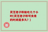 灵芝孢子粉能吃几个小时(灵芝孢子粉可食用的时间是多久？)