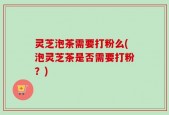 灵芝泡茶需要打粉么(泡灵芝茶是否需要打粉？)