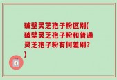 破壁灵芝孢子粉区别(破壁灵芝孢子粉和普通灵芝孢子粉有何差别？)