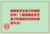 御顺堂灵芝孢子粉破壁好吗？了解御顺堂灵芝孢子粉破壁的功效和使用方法？