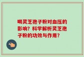 喝灵芝孢子粉对血压的影响？科学解析灵芝孢子粉的功效与作用？
