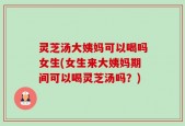 灵芝汤大姨妈可以喝吗女生(女生来大姨妈期间可以喝灵芝汤吗？)