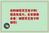 选购破壁灵芝孢子粉(提高免疫力，全家健康必备：破壁灵芝孢子粉推荐)