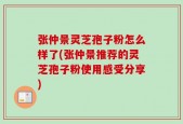 张仲景灵芝孢子粉怎么样了(张仲景推荐的灵芝孢子粉使用感受分享)