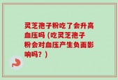灵芝孢子粉吃了会升高血压吗 (吃灵芝孢子粉会对血压产生负面影响吗？)