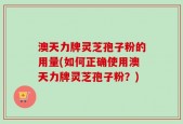 澳天力牌灵芝孢子粉的用量(如何正确使用澳天力牌灵芝孢子粉？)