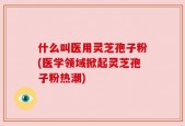 什么叫医用灵芝孢子粉(医学领域掀起灵芝孢子粉热潮)