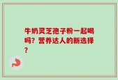 牛奶灵芝孢子粉一起喝吗？营养达人的新选择？