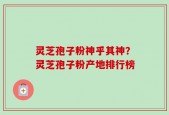 灵芝孢子粉神乎其神？灵芝孢子粉产地排行榜