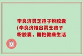 李良济灵芝孢子粉胶囊(李良济推出灵芝孢子粉胶囊，拥抱健康生活