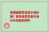 香港破壁灵芝孢子油价格？意生缘灵芝孢子油680元能买到吗