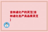 吉林通化产的灵芝(吉林通化出产高品质灵芝)