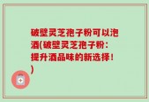 破壁灵芝孢子粉可以泡酒(破壁灵芝孢子粉：提升酒品味的新选择！)