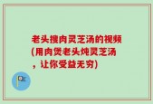 老头搜肉灵芝汤的视频(用肉煲老头炖灵芝汤，让你受益无穷)