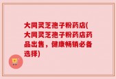 大同灵芝孢子粉药店(大同灵芝孢子粉药店药品出售，健康畅销必备选择)