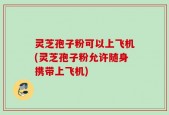 灵芝孢子粉可以上飞机(灵芝孢子粉允许随身携带上飞机)