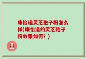 康怡道灵芝孢子粉怎么样(康怡道的灵芝孢子粉效果如何？)