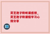 灵芝孢子粉听课感想_灵芝孢子粉课程学习心得分享