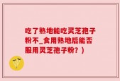吃了熟地能吃灵芝孢子粉不_食用熟地后能否服用灵芝孢子粉？)