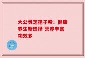大公灵芝孢子粉：健康养生新选择 营养丰富功效多