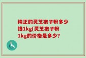 纯正的灵芝孢子粉多少钱1kg(灵芝孢子粉1kg的价格是多少？