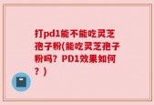 打pd1能不能吃灵芝孢子粉(能吃灵芝孢子粉吗？PD1效果如何？)