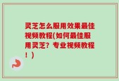 灵芝怎么服用效果最佳视频教程(如何最佳服用灵芝？专业视频教程！)