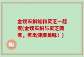 金钗石斛能和灵芝一起煮(金钗石斛与灵芝同煮，煮出健康美味！)