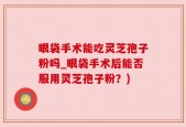眼袋手术能吃灵芝孢子粉吗_眼袋手术后能否服用灵芝孢子粉？)