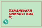 灵芝煮水喝配方(灵芝水的制作方法：简单易学)