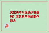 灵芝粉可以微波炉破壁吗？灵芝孢子粉的制作配方