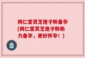 同仁堂灵芝孢子粉备孕(同仁堂灵芝孢子粉助力备孕，更好怀孕！)