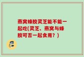 燕窝蜂胶灵芝能不能一起吃(灵芝、燕窝与蜂胶可否一起食用？)