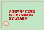 灵芝孢子粉与灵芝破壁(灵芝孢子粉和破壁灵芝的功效及区别)