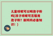 儿童咳嗽可以喝孢子粉吗(孩子咳嗽可否服用孢子粉？新妈妈必备知识！)