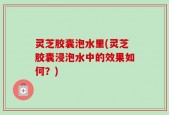 灵芝胶囊泡水里(灵芝胶囊浸泡水中的效果如何？)