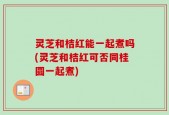 灵芝和桔红能一起煮吗(灵芝和桔红可否同桂圆一起煮)