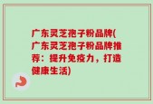 广东灵芝孢子粉品牌(广东灵芝孢子粉品牌推荐：提升免疫力，打造健康生活)