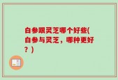 白参跟灵芝哪个好些(白参与灵芝，哪种更好？)