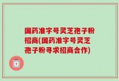 国药准字号灵芝孢子粉招商(国药准字号灵芝孢子粉寻求招商合作)