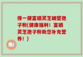 得一健富硒灵芝破壁孢子粉(健康福利！富硒灵芝孢子粉助您补充营养！)