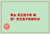 黄山 灵芝孢子粉 破壁？灵芝孢子粉制作法