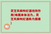 灵芝天麻枸杞酒功效作用(唤醒身体活力，灵芝天麻枸杞酒助力健康)