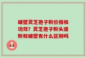 破壁灵芝孢子粉价格和功效？灵芝孢子粉头道粉和破壁有什么区别吗