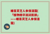 睡莲灵芝人参保湿霜(「植物精华滋润肌肤」——睡莲灵芝人参保湿霜)