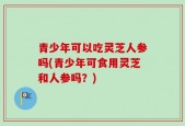 青少年可以吃灵芝人参吗(青少年可食用灵芝和人参吗？)
