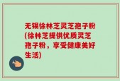 无锡徐林芝灵芝孢子粉(徐林芝提供优质灵芝孢子粉，享受健康美好生活)