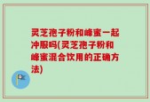 灵芝孢子粉和峰蜜一起冲服吗(灵芝孢子粉和峰蜜混合饮用的正确方法)