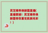 灵芝臻养焕肤霜直播(直播震撼！灵芝臻养焕肤霜带你重见肌肤光彩！)