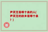 尹灵芝是哪个县的人(尹灵芝的故乡是哪个县？)